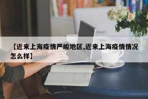 【近来上海疫情严峻地区,近来上海疫情情况怎么样】
