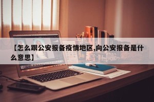【怎么跟公安报备疫情地区,向公安报备是什么意思】
