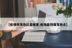 【疫情初发地区是哪里,疫情最初爆发地点】
