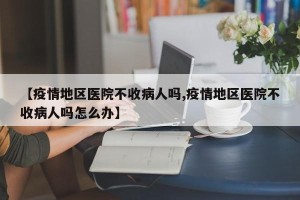 【疫情地区医院不收病人吗,疫情地区医院不收病人吗怎么办】