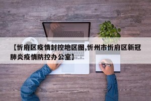 【忻府区疫情封控地区图,忻州市忻府区新冠肺炎疫情防控办公室】