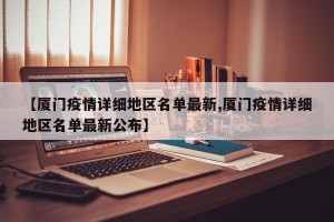 【厦门疫情详细地区名单最新,厦门疫情详细地区名单最新公布】