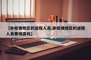 【非疫情地区的返程人员,非疫情地区的返程人员要隔离吗】