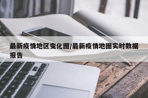 最新疫情地区变化图/最新疫情地图实时数据报告