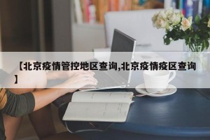 【北京疫情管控地区查询,北京疫情疫区查询】