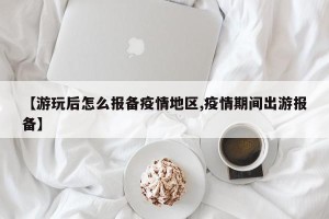 【游玩后怎么报备疫情地区,疫情期间出游报备】