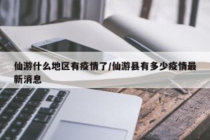 仙游什么地区有疫情了/仙游县有多少疫情最新消息