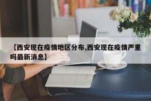 【西安现在疫情地区分布,西安现在疫情严重吗最新消息】