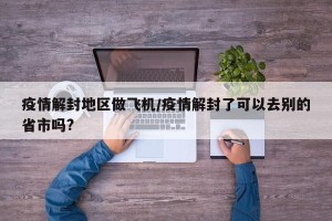 疫情解封地区做飞机/疫情解封了可以去别的省市吗?