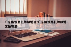广东疫情最低等级地区/广东疫情最低等级地区是哪里