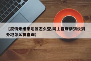 【疫情未结束地区怎么查,网上查疫情到没到外地怎么样查询】
