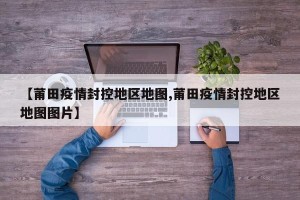 【莆田疫情封控地区地图,莆田疫情封控地区地图图片】