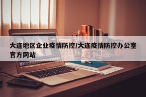 大连地区企业疫情防控/大连疫情防控办公室官方网站