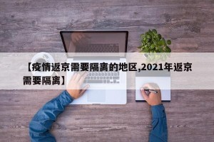 【疫情返京需要隔离的地区,2021年返京需要隔离】