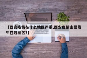 【西安疫情在什么地区严重,西安疫情主要发生在哪些区?】
