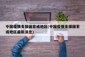 中国疫情支援国家或地区(中国疫情支援国家或地区最新消息)