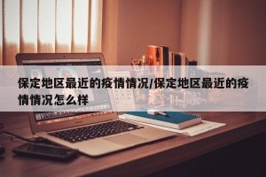 保定地区最近的疫情情况/保定地区最近的疫情情况怎么样