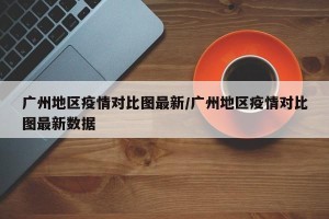 广州地区疫情对比图最新/广州地区疫情对比图最新数据