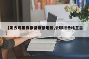 【出去哪里要报备疫情地区,去哪报备啥意思】